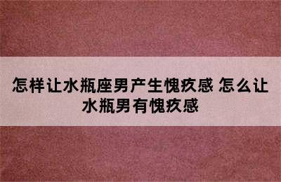 怎样让水瓶座男产生愧疚感 怎么让水瓶男有愧疚感